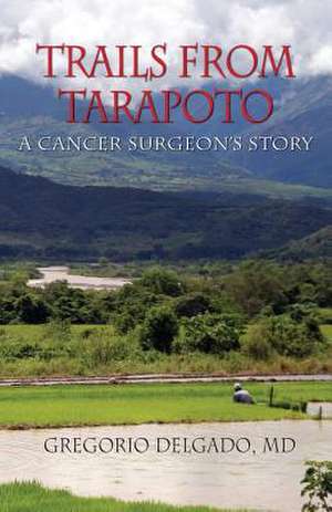 Trails of Tarapoto, a Cancer Surgeon's Story de MD Gregorio Delgado