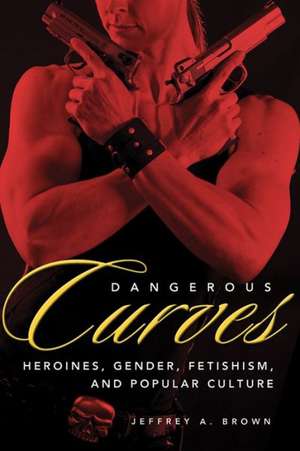 Dangerous Curves: Action Heroines, Gender, Fetishism, and Popular Culture de Jeffrey A. Brown