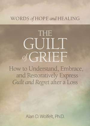 The Guilt of Grief: How to Understand, Embrace, and Restoratively Express Guilt and Regret after a Loss de Alan D Wolfelt PhD