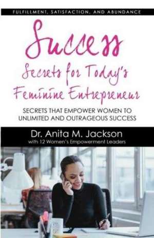 Success Secrets for Today's Feminine Entrepreneurs: Secrets from Today's Top Feminine Leaders on Fulfillment, Satisfaction, and Abundance de Dr Anita M. Jackson