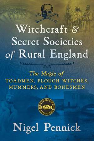 Witchcraft and Secret Societies of Rural England: The Magic of Toadmen, Plough Witches, Mummers, and Bonesmen de Nigel Pennick