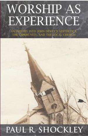 Worshop As Experience: An Inquiry into John Dewey's Aesthetics, the Community, and the Local Church de Paul Shockley