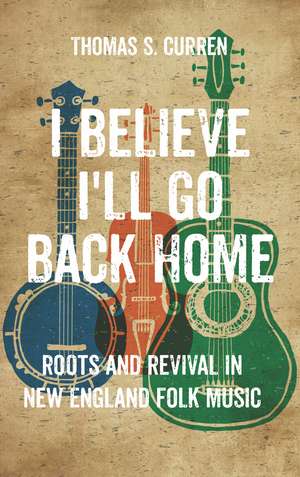 I Believe I'll Go Back Home: Roots and Revival in New England Folk Music de Thomas S. Curren