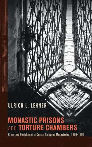 Monastic Prisons and Torture Chambers: Crime and Punishment in Central European Monasteries, 1600-1800 de Ulrich L. Lehner