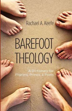 Barefoot Theology: A Dictionary for Pilgrims, Priests, and Poets de Rachael A. Keefe