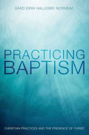 Practicing Baptism: Christian Practices and the Presence of Christ de Bard Eirik Hallesby Norheim