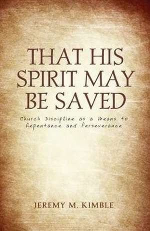 That His Spirit May Be Saved: Church Discipline as a Means to Repentance and Perseverance de Jeremy M. Kimble