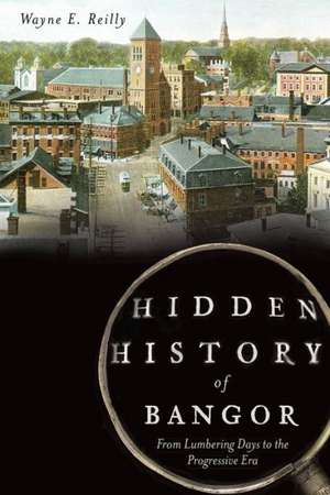 Hidden History of Bangor: From Lumbering Days to the Progressive Era de Wayne Reilly