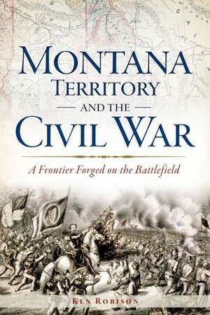 Montana Territory and the Civil War: A Frontier Forged on the Battlefield de Ken Robison