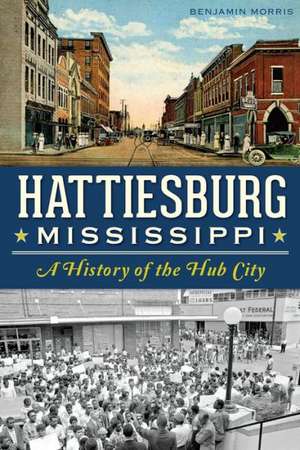 Hattiesburg, Mississippi: A History of the Hub City de Benjamin Morris