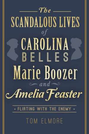 The Scandalous Lives of Carolina Belles Marie Boozer and Amelia Feaster: Flirting with the Enemy de Tom Elmore