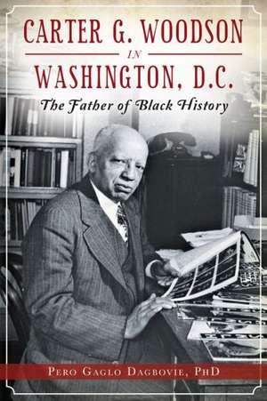 Carter G. Woodson in Washington, D.C.: The Father of Black History de Pero Gaglo Dagbovie