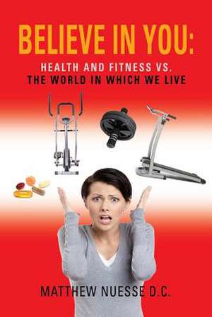 Believe in You: Health and Fitness vs. the World in Which We Live de Matthew Nuesse D. C.