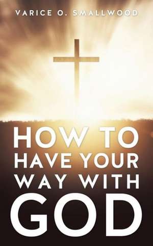 How to Have Your Way with God de Varice O. Smallwood