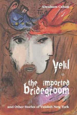 Yekl, the Imported Bridegroom, and Other Stories of Yiddish New York: A New Collection de Abraham Cahan