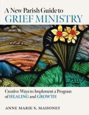 A New Parish Guide to Grief Ministry: Creative Ways to Implement a Program of Healing and Growth de Anne Marie S Mahoney