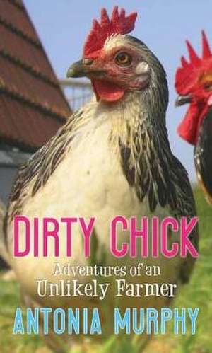 Dirty Chick: Adventures of an Unlikely Farmer de Antonia Murphy