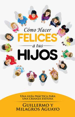 Como Hacer Felices a Tus Hijos: Una Guia Practica Para Una Crianza Exitosa = How to Make Your Children Happy de Aguayo Guilermo