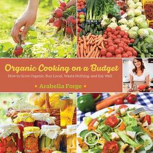 Organic Cooking on a Budget: How to Grow Organic, Buy Local, Waste Nothing, and Eat Well de Arabella Forge