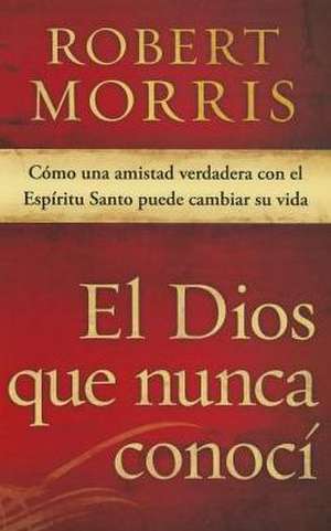 El Dios Que Nunca Conoci: Como Una Amistad Verdadera Con El Espiritu Santo Puede Cambiar Su Vida de Robert Morris