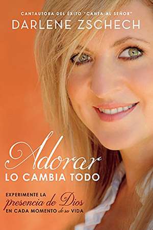 Adorar Lo Cambia Todo: Experimente La Presencia de Dios En Cada Momento de Su Vida de Darlene Zschech