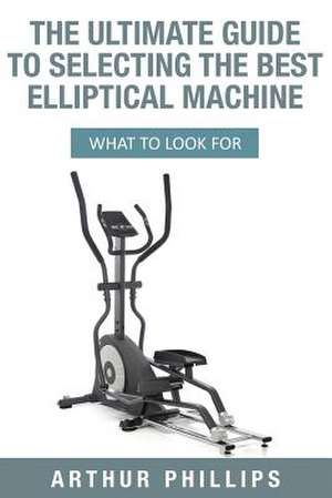 The Ultimate Guide to Selecting the Best Elliptical Machine de Phillips, Arthur