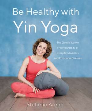 Be Healthy with Yin Yoga: The Gentle Way to Free Your Body of Everyday Ailments and Emotional Stresses de Stefanie Arend