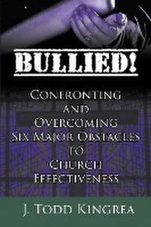 Bullied! Confronting and Overcoming Six Major Obstacles to Church Effectiveness de J. Todd Kingrea