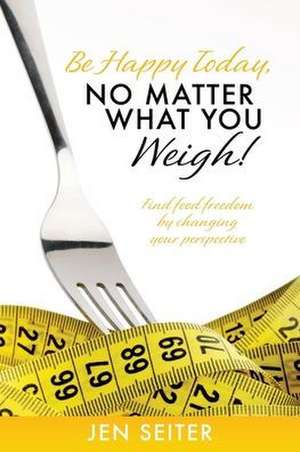 Be happy today, no matter what you weigh!: Find food freedom by changing your perspective de Jen Seiter