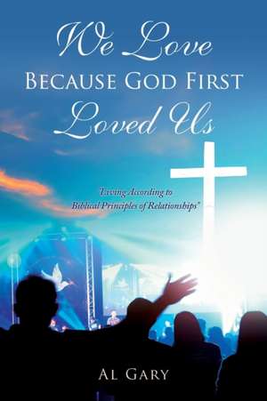 We Love Because God First Loved Us: "Living According to Biblical Principles of Relationship" de Al Gary