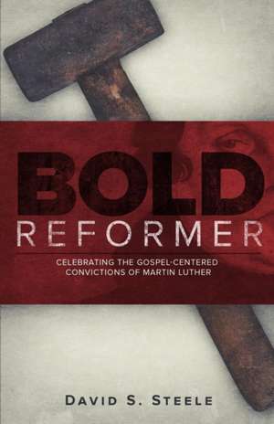 Bold Reformer: Celebrating the Gospel-Centered Convictions of Martin Luther de David S. Steele