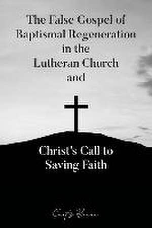 The False Gospel of Baptismal Regeneration in the Lutheran Church and Christ's Call to Saving Faith de Curtis Braun