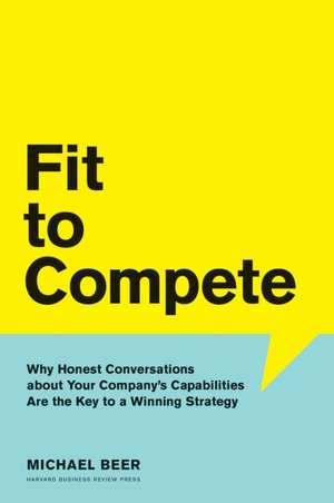 Fit to Compete: Why Honest Conversations about Your Company's Capabilities Are the Key to a Winning Strategy de Michael Beer