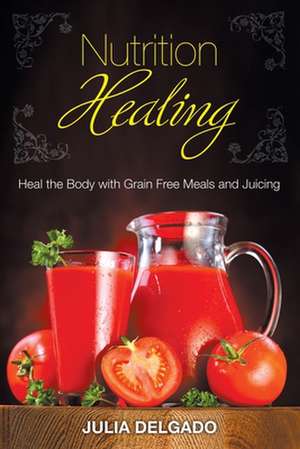 Nutrition Healing: Heal the Body with Grain Free Meals and Juicing de Julia Delgado