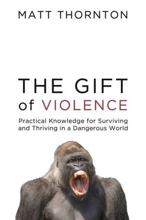 The Gift of Violence: Practical Knowledge for Surviving and Thriving in a Dangerous World de Matt Thornton