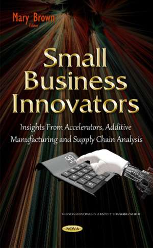 Small Business Innovators: Insights from Accelerators, Additive Manufacturing & Supply Chain Analysis de Mary Brown