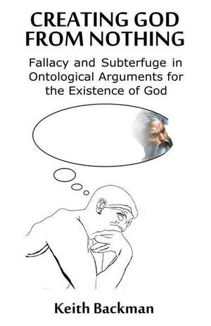 Creating God from Nothing: Fallacy and Subterfuge in Ontological Arguments for the Existence of God de Keith Backman