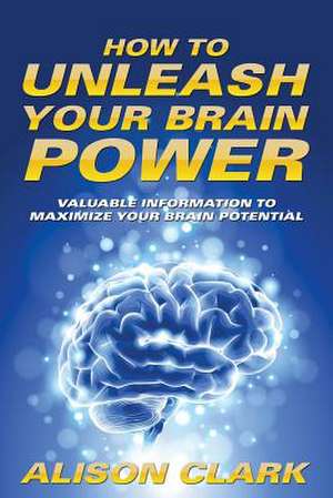 How to Unleash Your Brain Power: Valuable Information to Maximize Your Brain Potential de Alison Clark