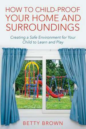 How to Child-Proof Your Home and Surroundings: Creating a Safe Environment for Your Child to Learn and Play de Betty Brown