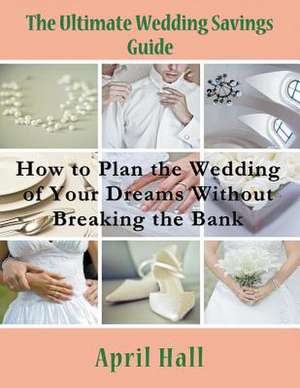 The Ultimate Wedding Savings Guide: How to Plan the Wedding of Your Dreams Without Breaking the Bank de April Hall