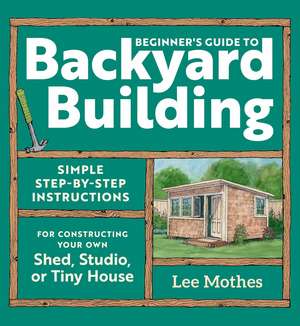 Beginner's Guide to Backyard Building: Simple Step-by-Step Instructions for Constructing Your Own Shed, Studio, or Tiny House de Lee Mothes