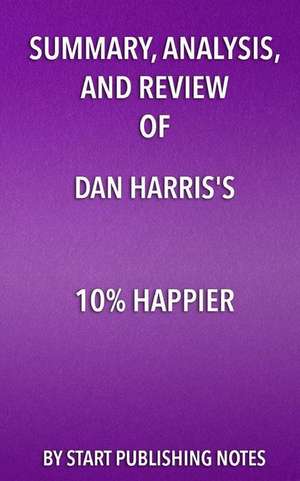 Summary, Analysis, and Review of Dan Harris's 10% Happier: How I Tamed The Voice in My Head, Reduced Stress Without Losing My Edge, and Found Self-Hel de Start Publishing Notes