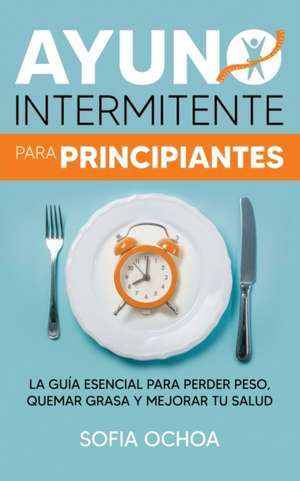 Ayuno intermitente para principiantes: La guía esencial para perder peso, quemar grasa y mejorar tu salud de Sofia Ochoa