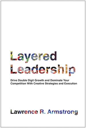 Layered Leadership: Drive Double-Digit Growth and Dominate Your Competition with Creative Strategies and Execution de Lawrence R. Armstrong