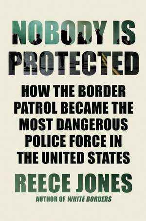 Nobody Is Protected: How the Border Patrol Became the Most Dangerous Police Force in the United States de Reece Jones