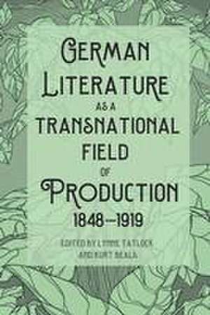 German Literature as a Transnational Field of Production, 1848–1919 de Lynne Tatlock