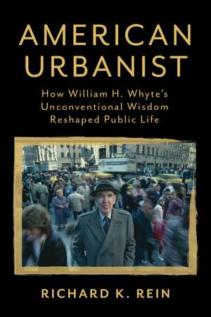 American Urbanist: How William H. Whyte's Unconventional Wisdom Reshaped Public Life de Richard K. Rein