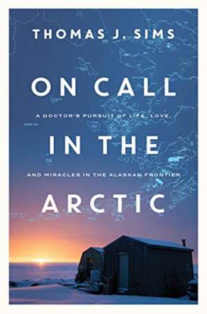 On Call in the Arctic – A Doctor`s Pursuit of Life, Love, and Miracles in the Alaskan Frontier de Thomas J. Sims