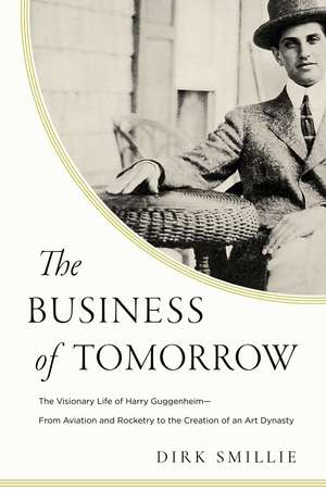 The Business of Tomorrow: The Visionary Life of Harry Guggenheim: From Aviation and Rocketry to the Creation of an Art Dynasty de Dirk Smillie