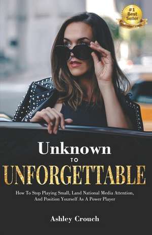 Unknown to Unforgettable: How to Stop Playing Small, Land National Media Attention and Position Yourself as a Power Player de Ashley Crouch